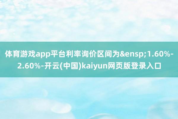 体育游戏app平台利率询价区间为&ensp;1.60%-2.60%-开云(中国)kaiyun网页版登录入口