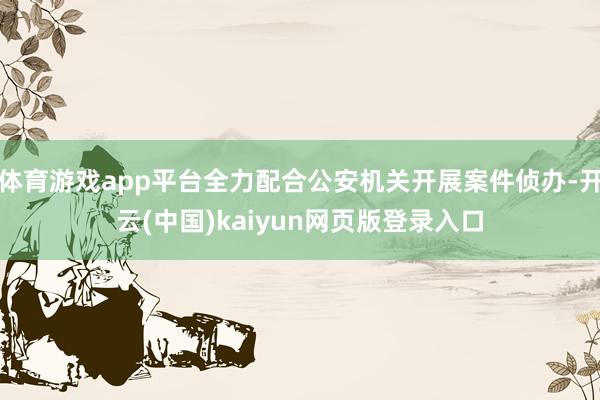 体育游戏app平台全力配合公安机关开展案件侦办-开云(中国)kaiyun网页版登录入口