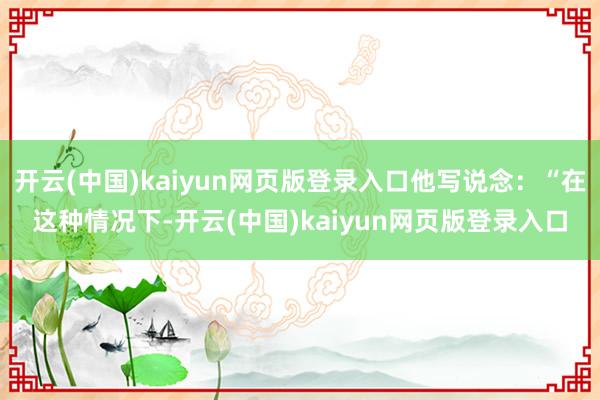 开云(中国)kaiyun网页版登录入口他写说念:“在这种情况下-开云(中国)kaiyun网页版登录入口
