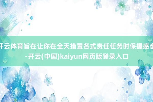 开云体育旨在让你在全天措置各式责任任务时保握感奋-开云(中国)kaiyun网页版登录入口