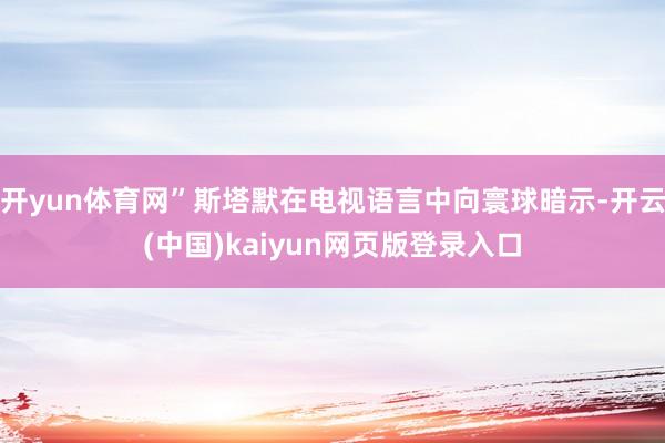 开yun体育网”斯塔默在电视语言中向寰球暗示-开云(中国)kaiyun网页版登录入口