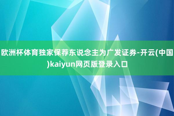 欧洲杯体育独家保荐东说念主为广发证券-开云(中国)kaiyun网页版登录入口