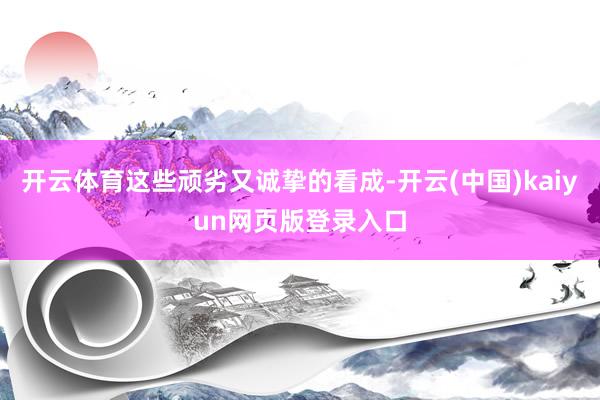 开云体育这些顽劣又诚挚的看成-开云(中国)kaiyun网页版登录入口