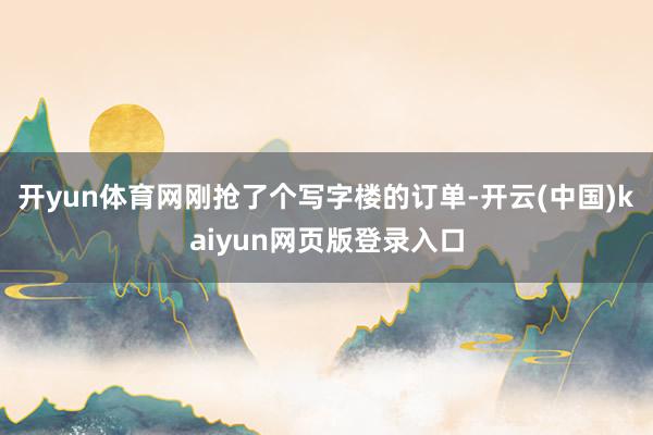 开yun体育网刚抢了个写字楼的订单-开云(中国)kaiyun网页版登录入口