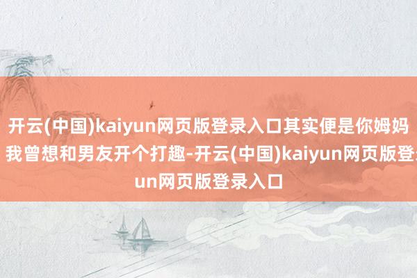 开云(中国)kaiyun网页版登录入口其实便是你姆妈！”4. 我曾想和男友开个打趣-开云(中国)kaiyun网页版登录入口