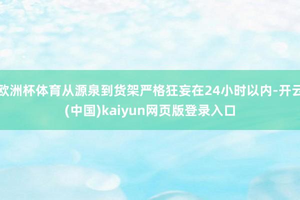 欧洲杯体育从源泉到货架严格狂妄在24小时以内-开云(中国)kaiyun网页版登录入口