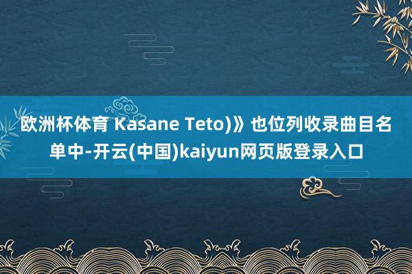 欧洲杯体育 Kasane Teto)》也位列收录曲目名单中-开云(中国)kaiyun网页版登录入口