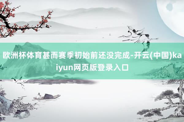 欧洲杯体育甚而赛季初始前还没完成-开云(中国)kaiyun网页版登录入口