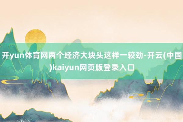 开yun体育网两个经济大块头这样一较劲-开云(中国)kaiyun网页版登录入口