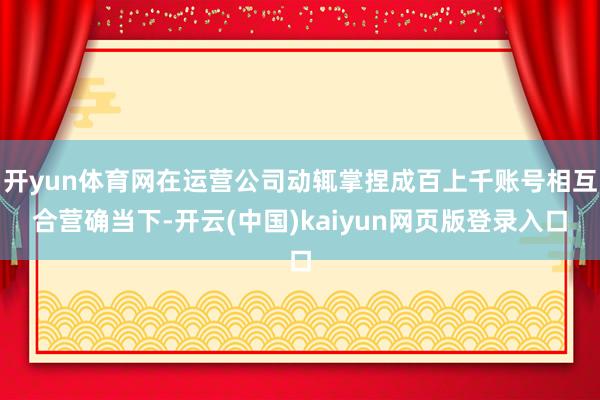 开yun体育网在运营公司动辄掌捏成百上千账号相互合营确当下-开云(中国)kaiyun网页版登录入口