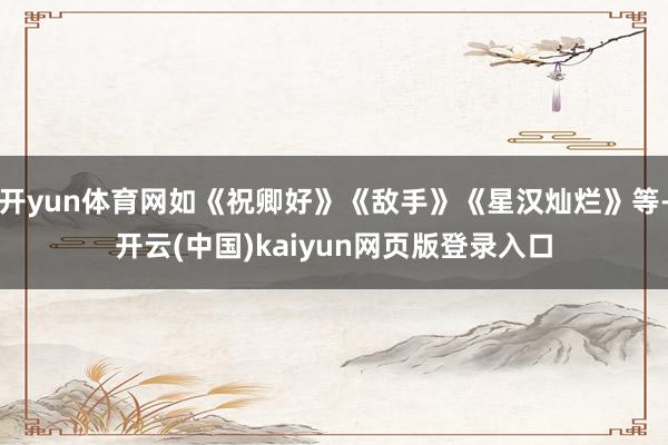 开yun体育网如《祝卿好》《敌手》《星汉灿烂》等-开云(中国)kaiyun网页版登录入口