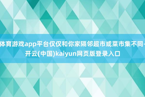 体育游戏app平台仅仅和你家隔邻超市或菜市集不同-开云(中国)kaiyun网页版登录入口