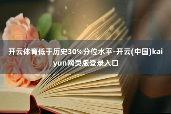 开云体育低于历史30%分位水平-开云(中国)kaiyun网页版登录入口