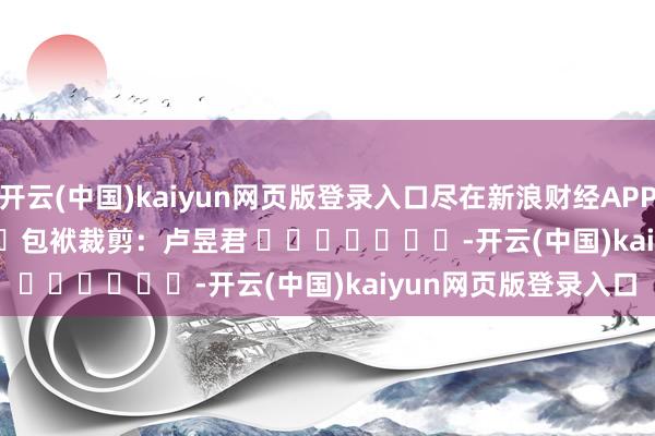 开云(中国)kaiyun网页版登录入口尽在新浪财经APP            						包袱裁剪：卢昱君 							-开云(中国)kaiyun网页版登录入口