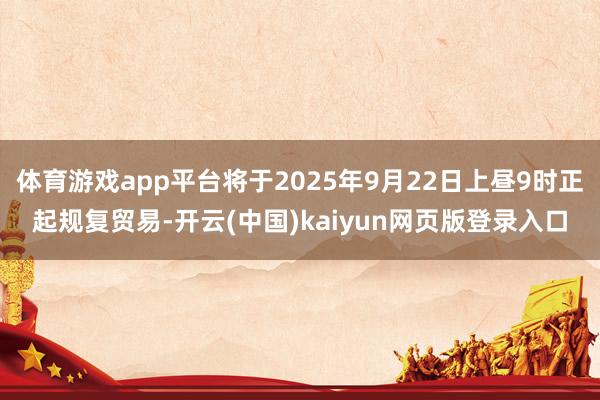 体育游戏app平台将于2025年9月22日上昼9时正起规复贸易-开云(中国)kaiyun网页版登录入口