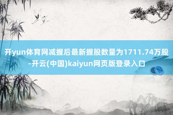 开yun体育网减握后最新握股数量为1711.74万股-开云(中国)kaiyun网页版登录入口