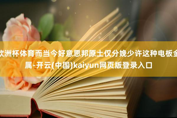欧洲杯体育而当今好意思邦原土仅分娩少许这种电板金属-开云(中国)kaiyun网页版登录入口