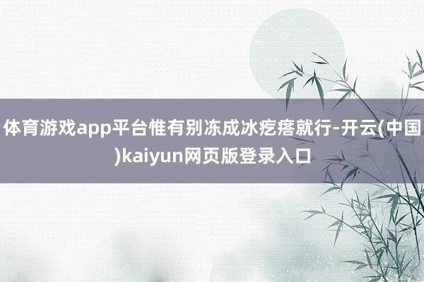 体育游戏app平台惟有别冻成冰疙瘩就行-开云(中国)kaiyun网页版登录入口