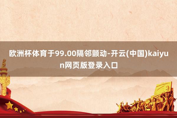 欧洲杯体育于99.00隔邻颤动-开云(中国)kaiyun网页版登录入口