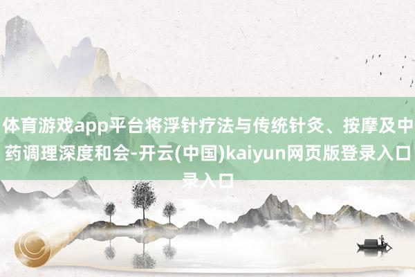 体育游戏app平台将浮针疗法与传统针灸、按摩及中药调理深度和会-开云(中国)kaiyun网页版登录入口