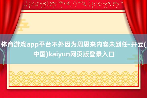体育游戏app平台不外因为周恩来内容未到任-开云(中国)kaiyun网页版登录入口