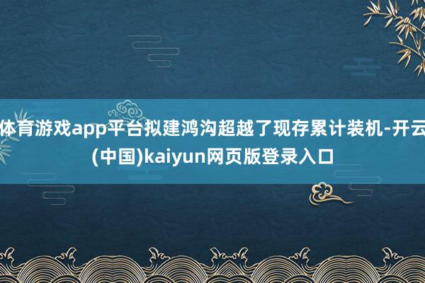 体育游戏app平台拟建鸿沟超越了现存累计装机-开云(中国)kaiyun网页版登录入口