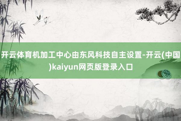开云体育机加工中心由东风科技自主设置-开云(中国)kaiyun网页版登录入口