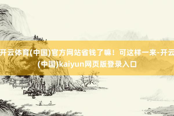 开云体育(中国)官方网站省钱了嘛！可这样一来-开云(中国)kaiyun网页版登录入口